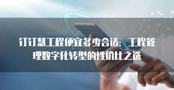 钉钉慧工程便宜多少合适:工程管理数字化转型的性价比之选