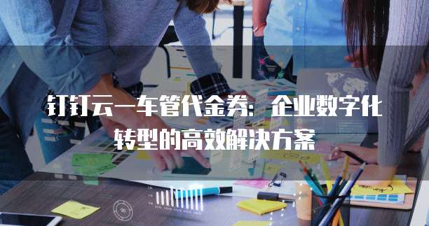 钉钉云一车管代金券:企业数字化转型的高效解决方案
