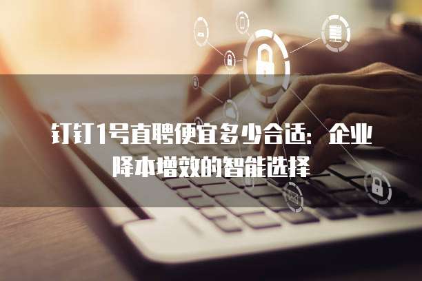 钉钉1号直聘便宜多少合适：企业降本增效的智能选择