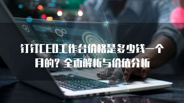 钉钉CEO工作台价格是多少钱一个月的?全面解析与价值分析