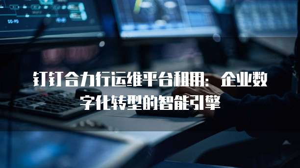 钉钉合力行运维平台租用:企业数字化转型的智能引擎