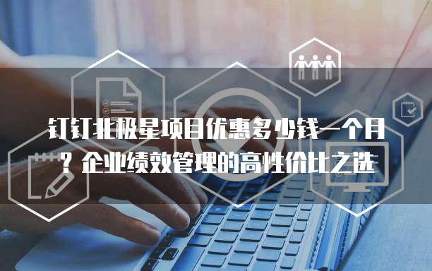 钉钉北极星项目优惠多少钱一个月?企业绩效管理的高性价比之选
