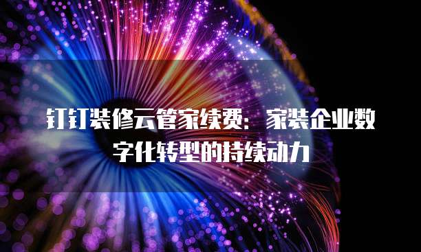 钉钉装修云管家续费:家装企业数字化转型的持续动力