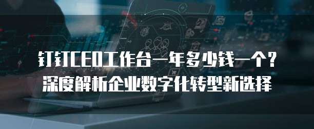 钉钉CEO工作台一年多少钱一个?深度解析企业数字化转型新选择