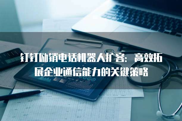 钉钉励销电话机器人扩容:高效拓展企业通信能力的关键策略