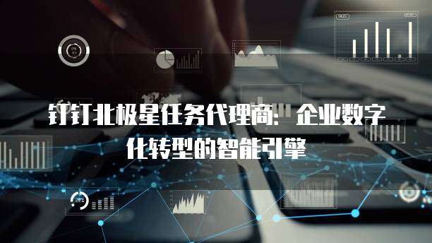钉钉北极星任务代理商:企业数字化转型的智能引擎