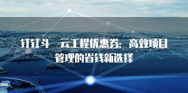 钉钉斗栱云工程优惠券:高效项目管理的省钱新选择