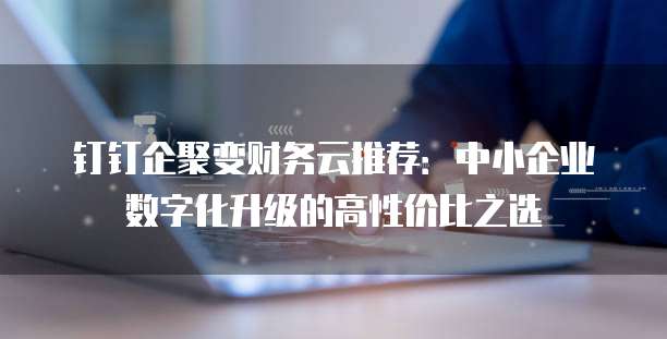 钉钉企聚变财务云推荐:中小企业数字化升级的高性价比之选