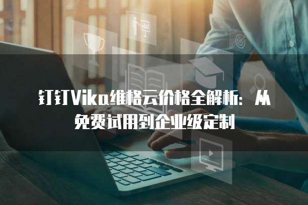 钉钉Vika维格云价格全解析:从免费试用到企业级定制