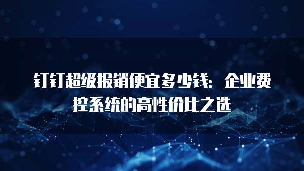 钉钉超级报销便宜多少钱:企业费控系统的高性价比之选
