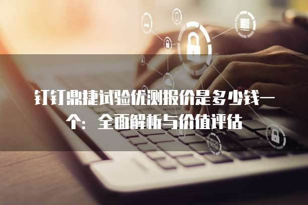 钉钉鼎捷试验优测报价是多少钱一个:全面解析与价值评估