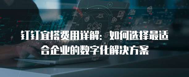 钉钉宜搭费用详解:如何选择最适合企业的数字化解决方案