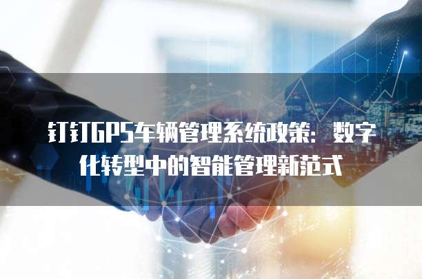 钉钉GPS车辆管理系统政策：数字化转型中的智能管理新范式
