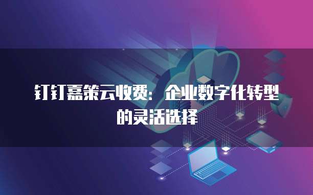 钉钉嘉策云收费：企业数字化转型的灵活选择