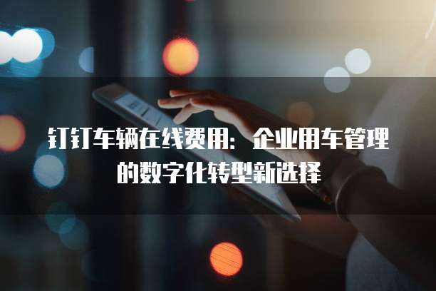 钉钉车辆在线费用:企业用车管理的数字化转型新选择