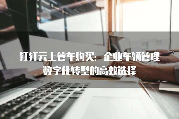 钉钉云上管车购买：企业车辆管理数字化转型的高效选择