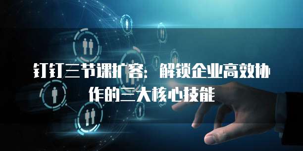 钉钉三节课扩容：解锁企业高效协作的三大核心技能