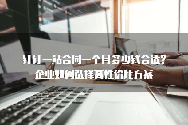 钉钉一站合同一个月多少钱合适?企业如何选择高性价比方案