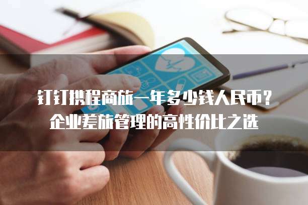 钉钉携程商旅一年多少钱人民币?企业差旅管理的高性价比之选