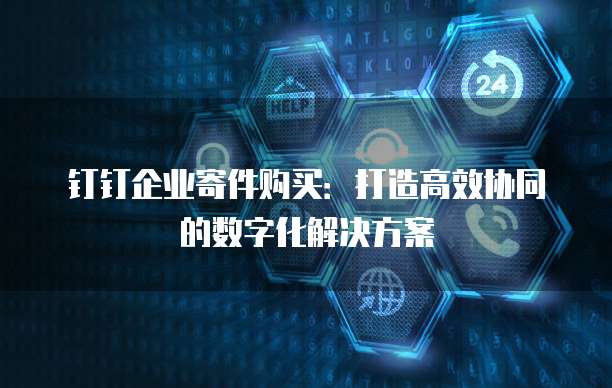 钉钉企业寄件购买:打造高效协同的数字化解决方案
