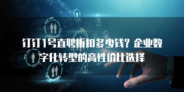 钉钉1号直聘折扣多少钱?企业数字化转型的高性价比选择