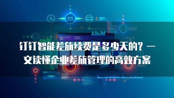 钉钉智能差旅续费是多少天的?一文读懂企业差旅管理的高效方案