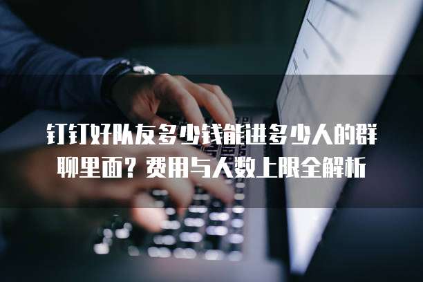钉钉好队友多少钱能进多少人的群聊里面?费用与人数上限全解析
