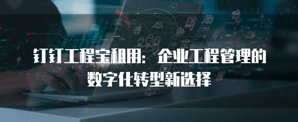 钉钉工程宝租用：企业工程管理的数字化转型新选择