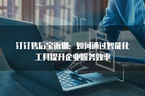 钉钉售后宝返佣：如何通过智能化工具提升企业服务效率