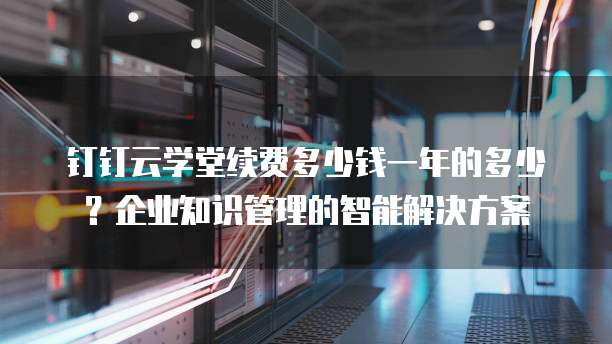 钉钉云学堂续费多少钱一年的多少？企业知识管理的智能解决方案