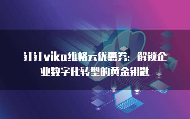 钉钉vika维格云优惠券:解锁企业数字化转型的黄金钥匙