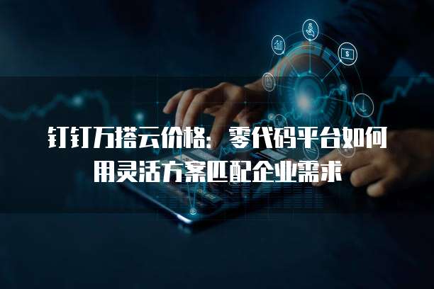 钉钉万搭云价格:零代码平台如何用灵活方案匹配企业需求