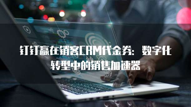 钉钉赢在销客CRM代金券:数字化转型中的销售加速器