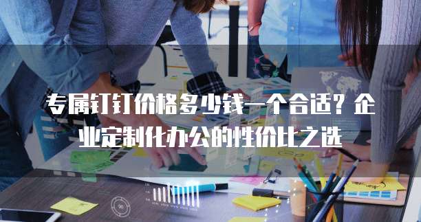 专属钉钉价格多少钱一个合适?企业定制化办公的性价比之选