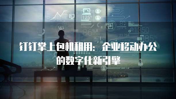钉钉掌上包机租用:企业移动办公的数字化新引擎