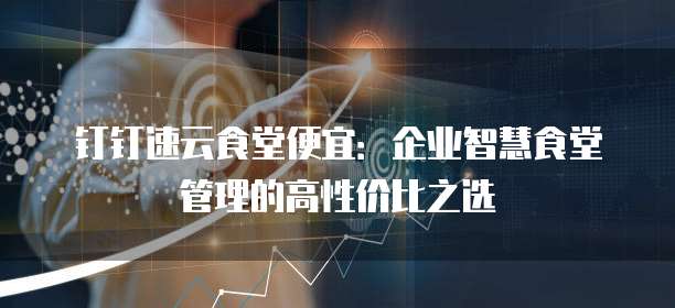 钉钉速云食堂便宜：企业智慧食堂管理的高性价比之选