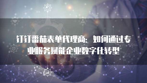 钉钉番茄表单代理商：如何通过专业服务赋能企业数字化转型