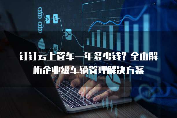 钉钉云上管车一年多少钱?全面解析企业级车辆管理解决方案