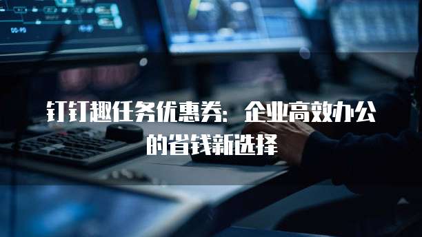 钉钉趣任务优惠券：企业高效办公的省钱新选择