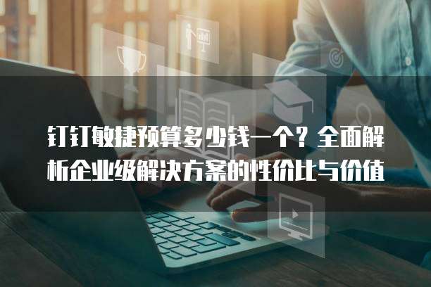 钉钉敏捷预算多少钱一个?全面解析企业级解决方案的性价比与价值