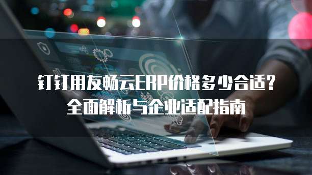 钉钉用友畅云ERP价格多少合适？全面解析与企业适配指南
