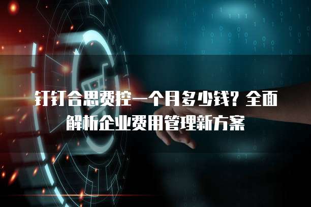 钉钉合思费控一个月多少钱?全面解析企业费用管理新方案