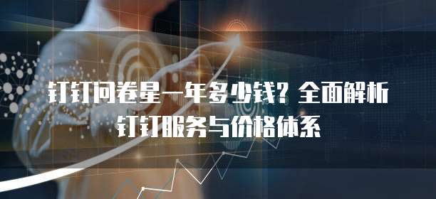 钉钉问卷星一年多少钱?全面解析钉钉服务与价格体系