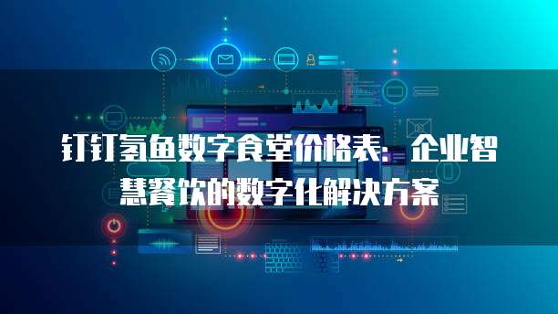 钉钉氢鱼数字食堂价格表：企业智慧餐饮的数字化解决方案