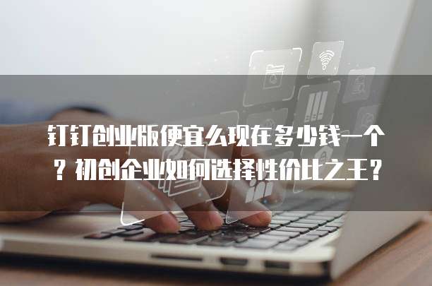 钉钉创业版便宜么现在多少钱一个?初创企业如何选择性价比之王?