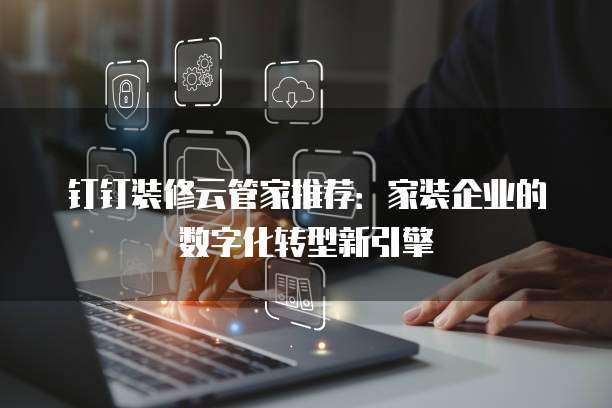 钉钉装修云管家推荐:家装企业的数字化转型新引擎
