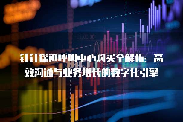 钉钉探迹呼叫中心购买全解析:高效沟通与业务增长的数字化引擎