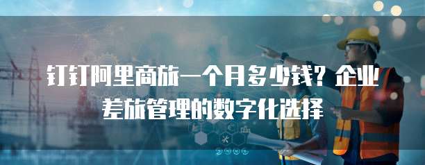 钉钉阿里商旅一个月多少钱?企业差旅管理的数字化选择