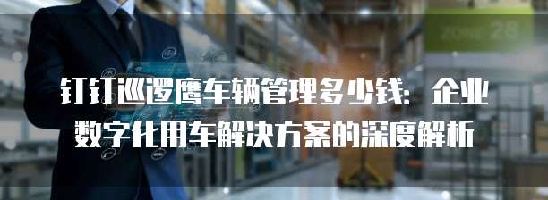 钉钉巡逻鹰车辆管理多少钱:企业数字化用车解决方案的深度解析