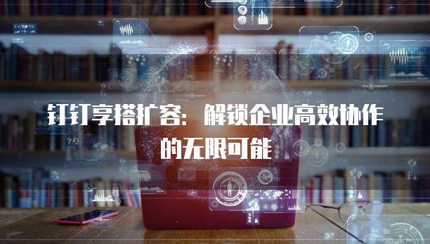 钉钉享搭扩容:解锁企业高效协作的无限可能